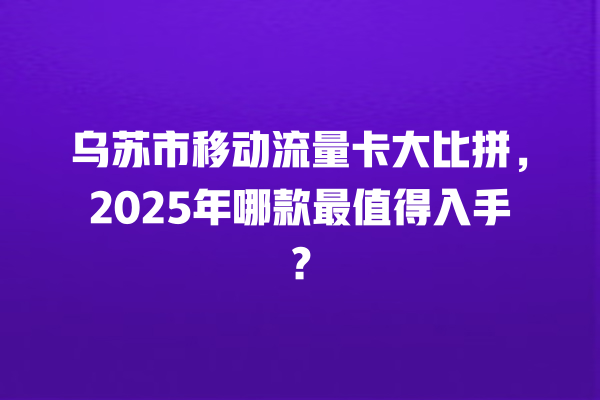 乌苏市移动流量卡大比拼，2025年哪款最值得入手？