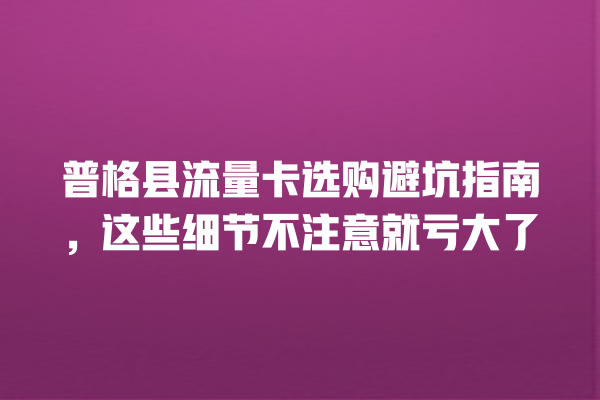 普格县流量卡选购避坑指南，这些细节不注意就亏大了