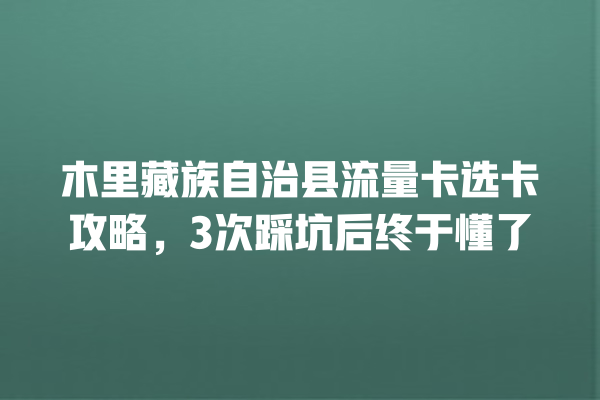 木里藏族自治县流量卡选卡攻略，3次踩坑后终于懂了