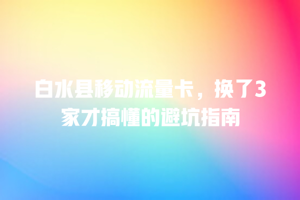 白水县移动流量卡，换了3家才搞懂的避坑指南
