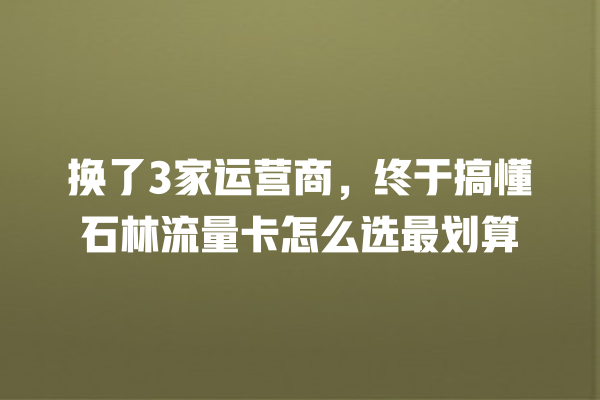 换了3家运营商，终于搞懂石林流量卡怎么选最划算