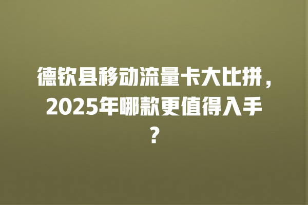 德钦县移动流量卡大比拼，2025年哪款更值得入手？