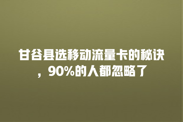 甘谷县选移动流量卡的秘诀，90%的人都忽略了