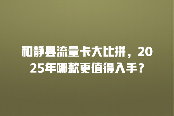 和静县流量卡大比拼，2025年哪款更值得入手？