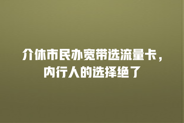 介休市民办宽带选流量卡，内行人的选择绝了