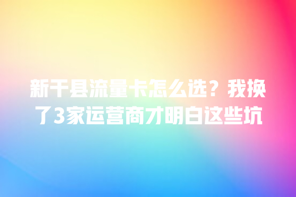 新干县流量卡怎么选？我换了3家运营商才明白这些坑