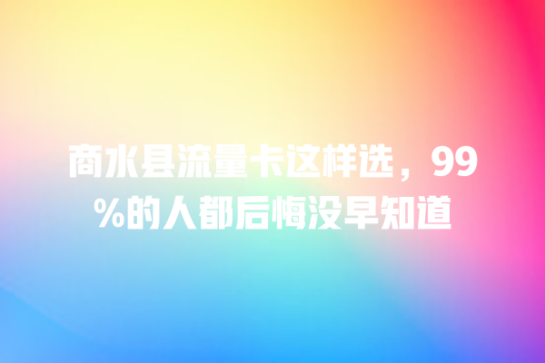 商水县流量卡这样选，99%的人都后悔没早知道