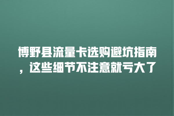 博野县流量卡选购避坑指南，这些细节不注意就亏大了