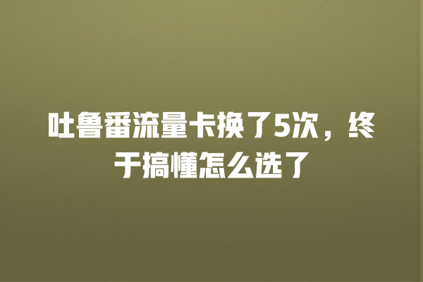 吐鲁番流量卡换了5次，终于搞懂怎么选了