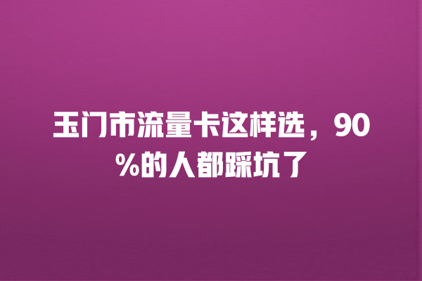 玉门市流量卡这样选，90%的人都踩坑了