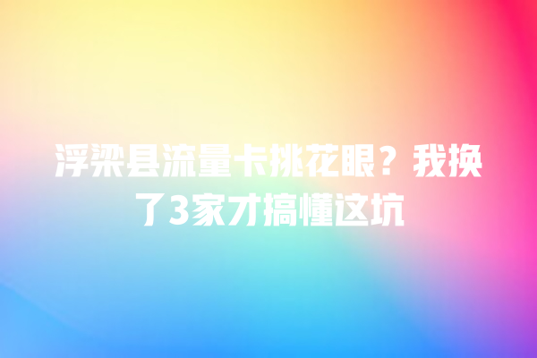 浮梁县流量卡挑花眼？我换了3家才搞懂这坑