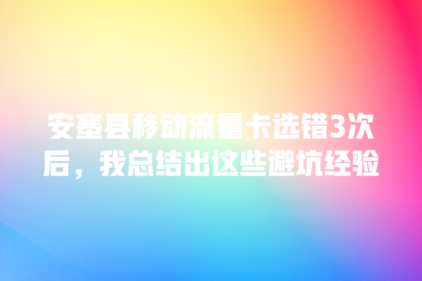 安塞县移动流量卡选错3次后，我总结出这些避坑经验