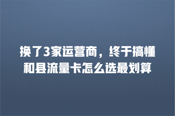 换了3家运营商，终于搞懂和县流量卡怎么选最划算