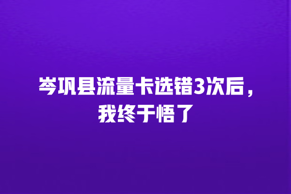 岑巩县流量卡选错3次后，我终于悟了
