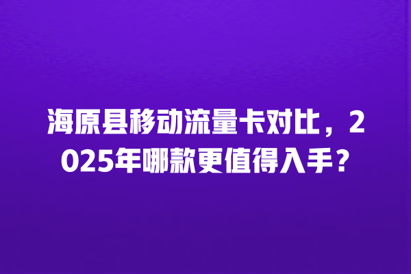 海原县移动流量卡对比，2025年哪款更值得入手？