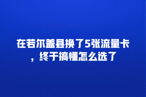 在若尔盖县换了5张流量卡，终于搞懂怎么选了