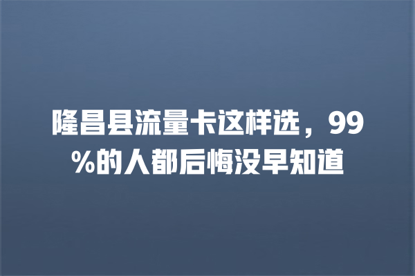 隆昌县流量卡这样选，99%的人都后悔没早知道