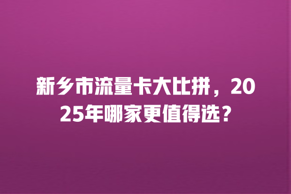 新乡市流量卡大比拼，2025年哪家更值得选？