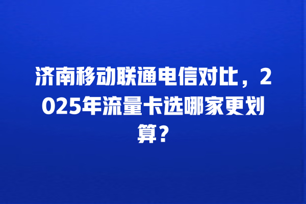 济南移动联通电信对比，2025年流量卡选哪家更划算？