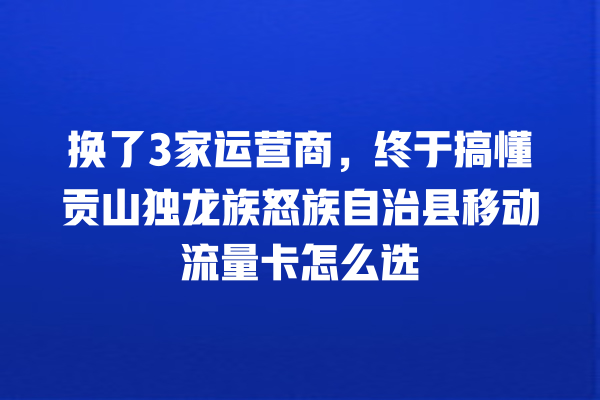 换了3家运营商，终于搞懂贡山独龙族怒族自治县移动流量卡怎么选
