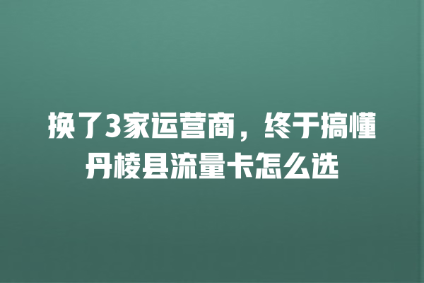 换了3家运营商，终于搞懂丹棱县流量卡怎么选