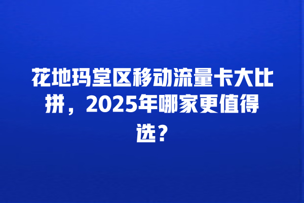 花地玛堂区移动流量卡大比拼，2025年哪家更值得选？