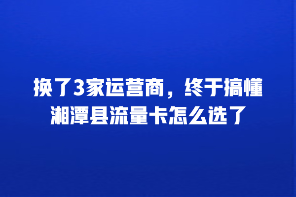 换了3家运营商，终于搞懂湘潭县流量卡怎么选了