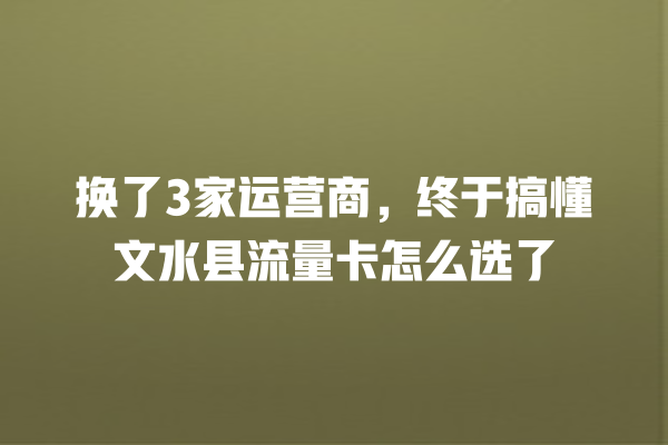 换了3家运营商，终于搞懂文水县流量卡怎么选了