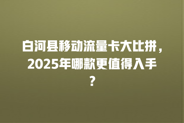 白河县移动流量卡大比拼，2025年哪款更值得入手？