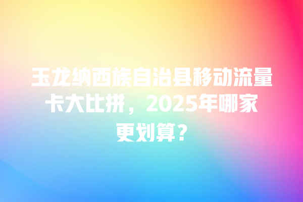 玉龙纳西族自治县移动流量卡大比拼，2025年哪家更划算？