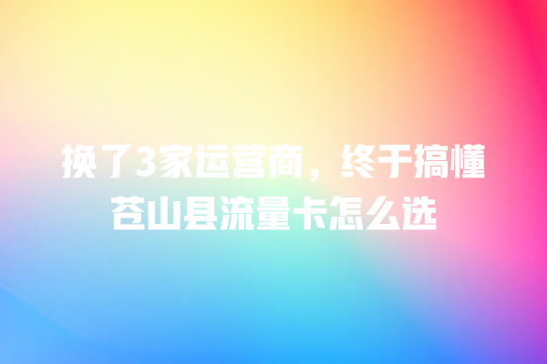 换了3家运营商，终于搞懂苍山县流量卡怎么选