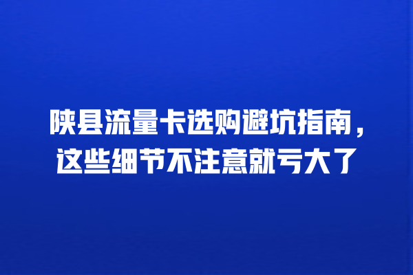 陕县流量卡选购避坑指南，这些细节不注意就亏大了