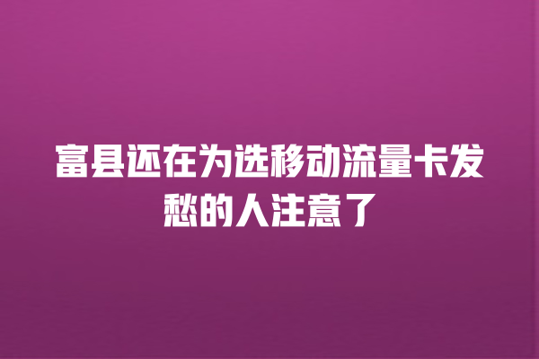 富县还在为选移动流量卡发愁的人注意了