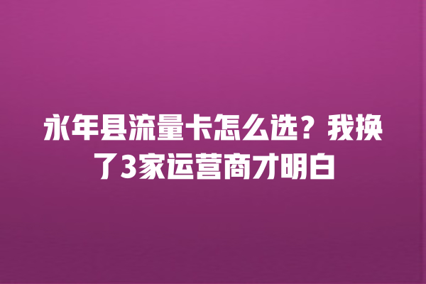 永年县流量卡怎么选？我换了3家运营商才明白