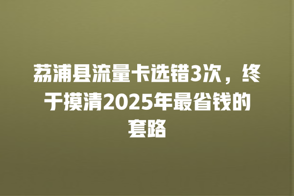 荔浦县流量卡选错3次，终于摸清2025年最省钱的套路