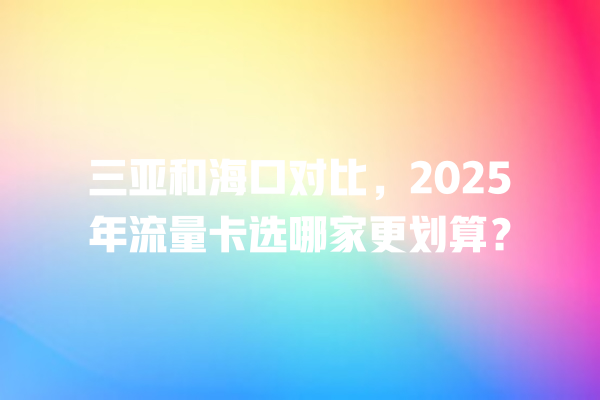 三亚和海口对比，2025年流量卡选哪家更划算？