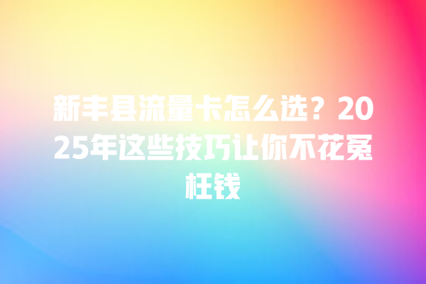 新丰县流量卡怎么选？2025年这些技巧让你不花冤枉钱