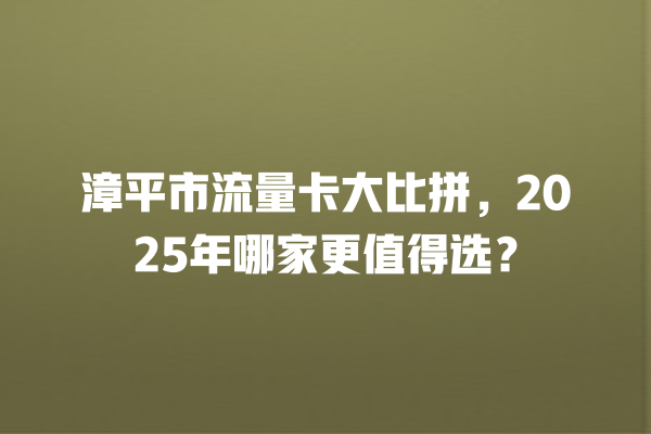 漳平市流量卡大比拼，2025年哪家更值得选？