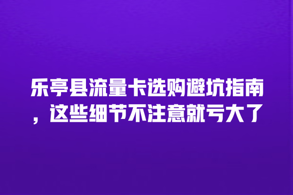乐亭县流量卡选购避坑指南，这些细节不注意就亏大了