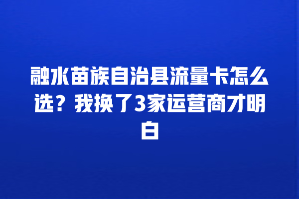 融水苗族自治县流量卡怎么选？我换了3家运营商才明白