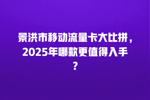 景洪市移动流量卡大比拼，2025年哪款更值得入手？