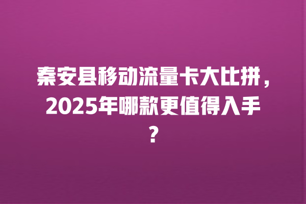 秦安县移动流量卡大比拼，2025年哪款更值得入手？