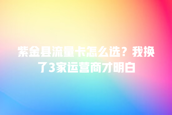 紫金县流量卡怎么选？我换了3家运营商才明白