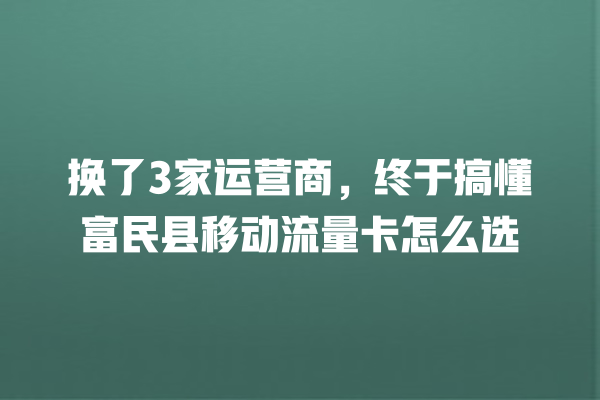 换了3家运营商，终于搞懂富民县移动流量卡怎么选