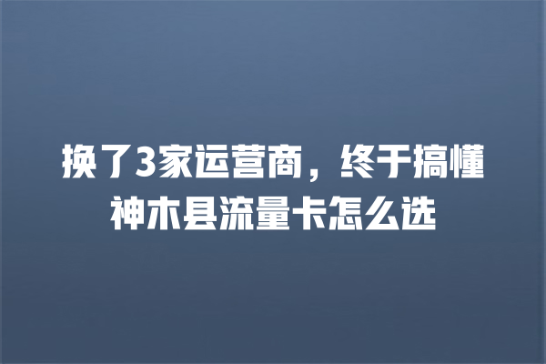 换了3家运营商，终于搞懂神木县流量卡怎么选