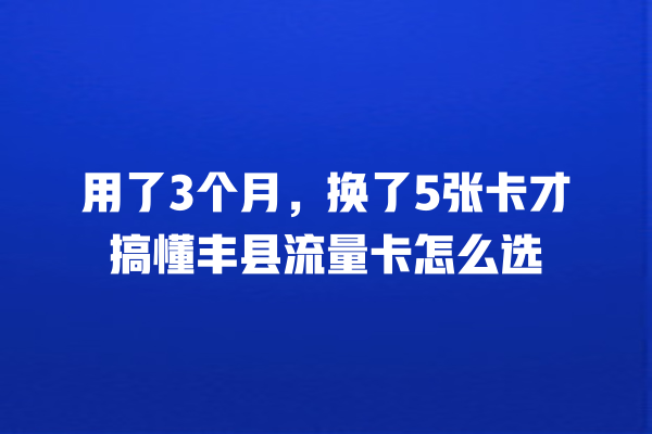 用了3个月，换了5张卡才搞懂丰县流量卡怎么选