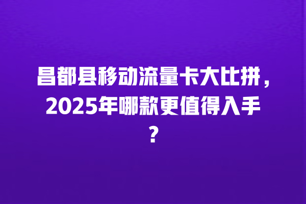 昌都县移动流量卡大比拼，2025年哪款更值得入手？