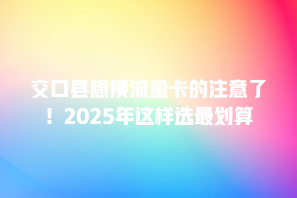 交口县想换流量卡的注意了！2025年这样选最划算