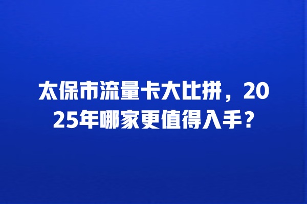 太保市流量卡大比拼，2025年哪家更值得入手？