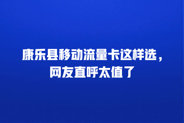 康乐县移动流量卡这样选，网友直呼太值了